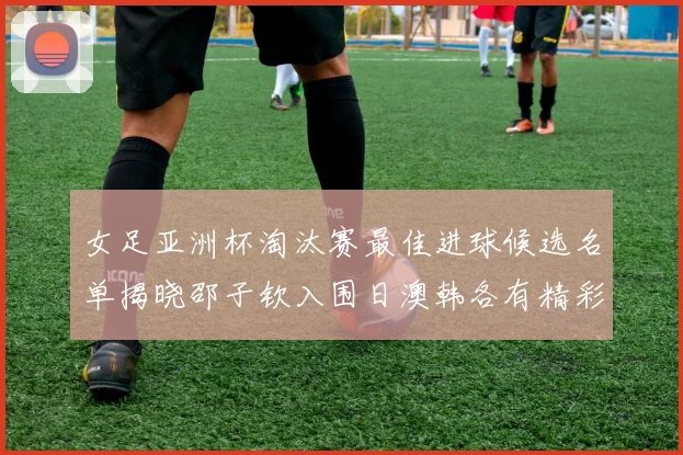 女足亚洲杯淘汰赛最佳进球候选名单揭晓邵子钦入围日澳韩各有精彩表现