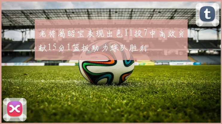 老将葛昭宝表现出色11投7中高效贡献15分1篮板助力球队胜利