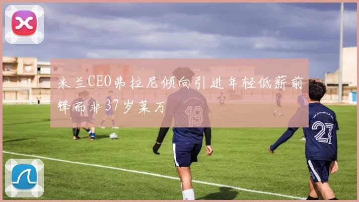 米兰CEO弗拉尼倾向引进年轻低薪前锋而非37岁莱万