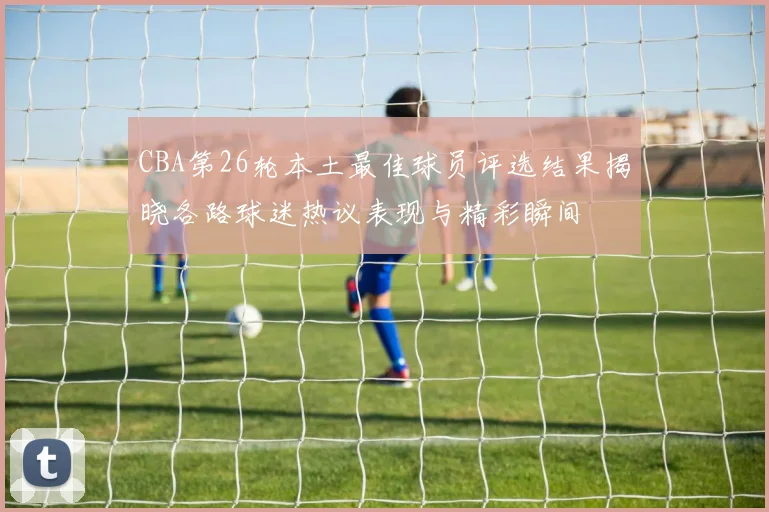 CBA第26轮本土最佳球员评选结果揭晓各路球迷热议表现与精彩瞬间