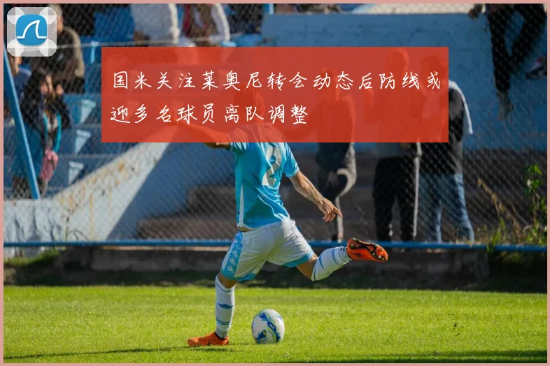 国米关注莱奥尼转会动态后防线或迎多名球员离队调整