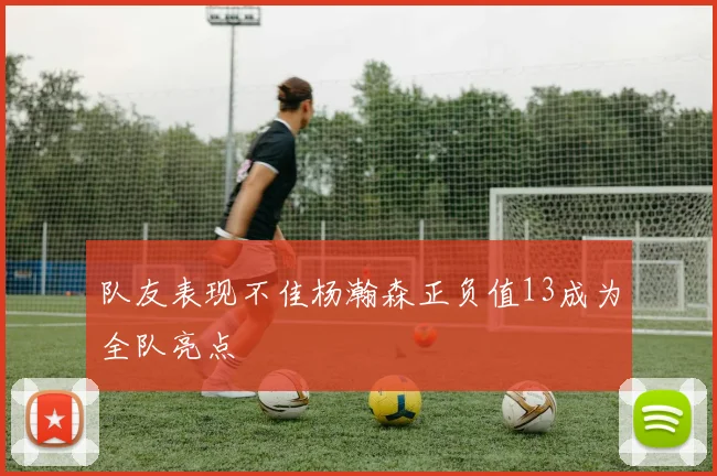 队友表现不佳杨瀚森正负值13成为全队亮点