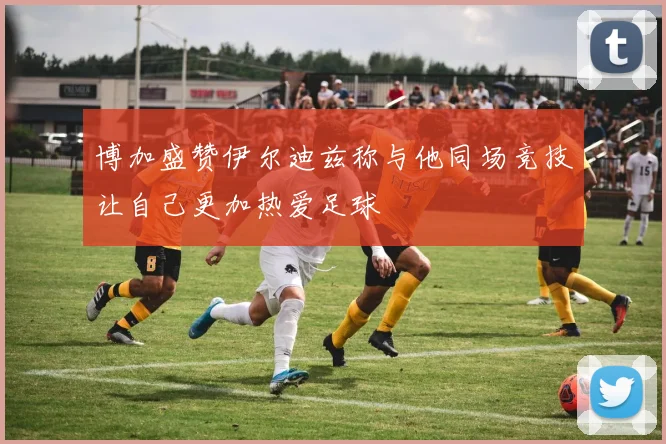 博加盛赞伊尔迪兹称与他同场竞技让自己更加热爱足球