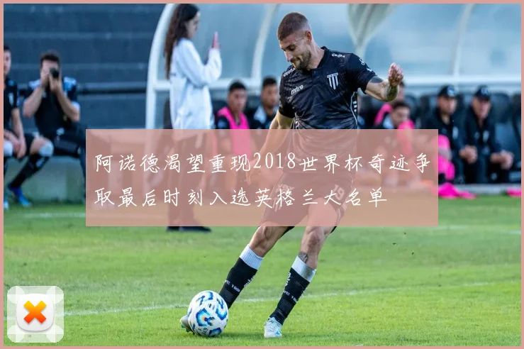 阿诺德渴望重现2018世界杯奇迹争取最后时刻入选英格兰大名单