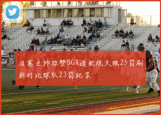 活塞主帅称赞SGA造犯规天赋25罚刷新对比球队23罚纪录