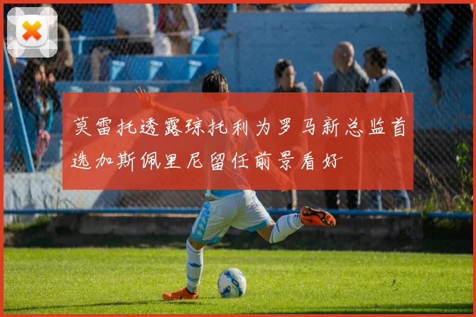 莫雷托透露琼托利为罗马新总监首选加斯佩里尼留任前景看好