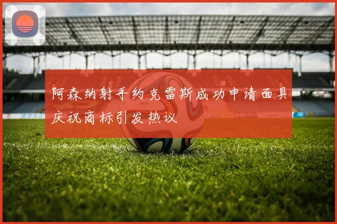 阿森纳射手约克雷斯成功申请面具庆祝商标引发热议