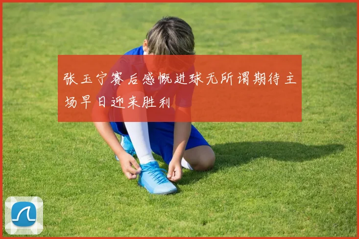 张玉宁赛后感慨进球无所谓期待主场早日迎来胜利